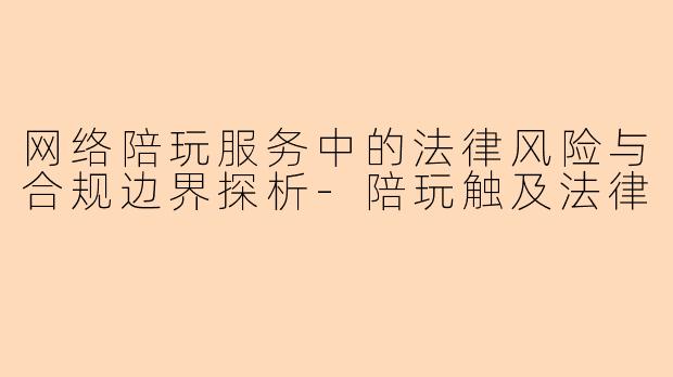 网络陪玩服务中的法律风险与合规边界探析-陪玩触及法律