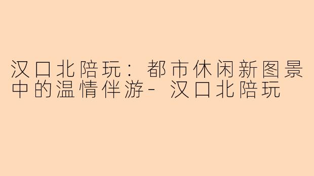汉口北陪玩：都市休闲新图景中的温情伴游