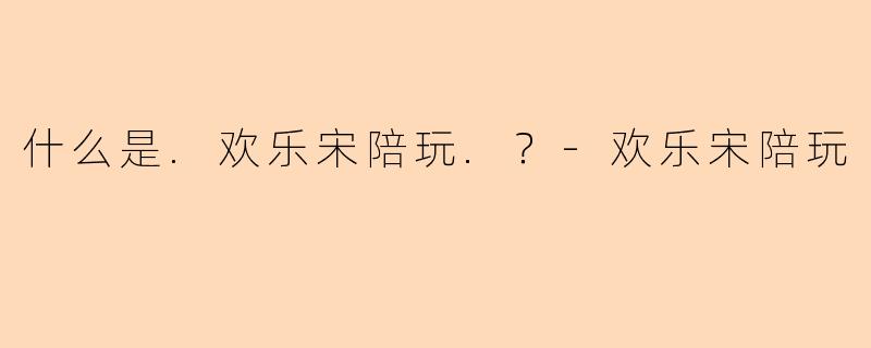 什么是.欢乐宋陪玩.？-欢乐宋陪玩