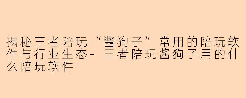 揭秘王者陪玩“酱狗子”常用的陪玩软件与行业生态