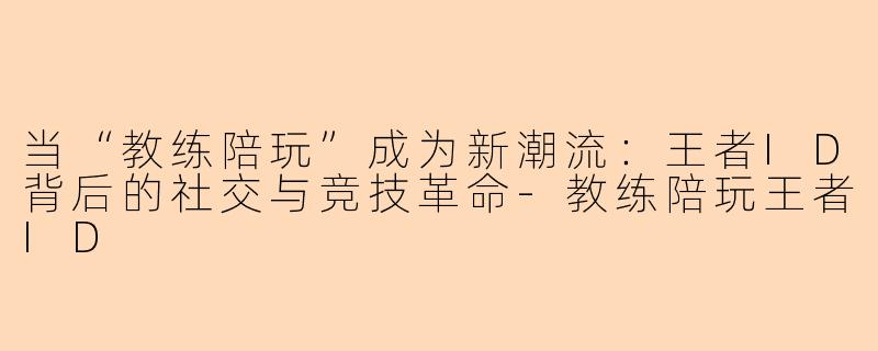 当“教练陪玩”成为新潮流：王者ID背后的社交与竞技革命-教练陪玩王者ID