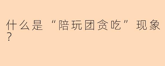 什么是“陪玩团贪吃”现象？