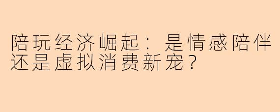 陪玩经济崛起：是情感陪伴还是虚拟消费新宠？