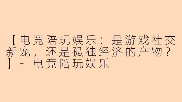 【电竞陪玩娱乐：是游戏社交新宠，还是孤独经济的产物？】-电竞陪玩娱乐