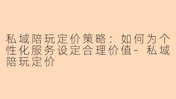 私域陪玩定价策略：如何为个性化服务设定合理价值-私域陪玩定价