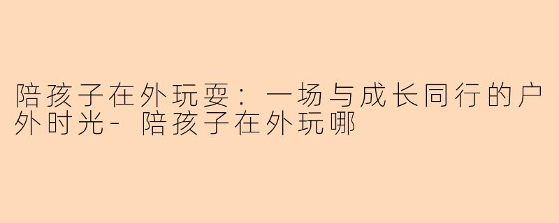 陪孩子在外玩耍：一场与成长同行的户外时光