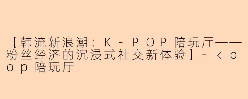 【韩流新浪潮：K-POP陪玩厅——粉丝经济的沉浸式社交新体验】