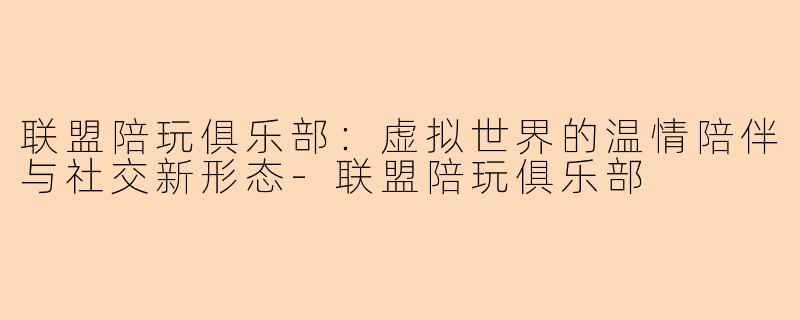 联盟陪玩俱乐部：虚拟世界的温情陪伴与社交新形态