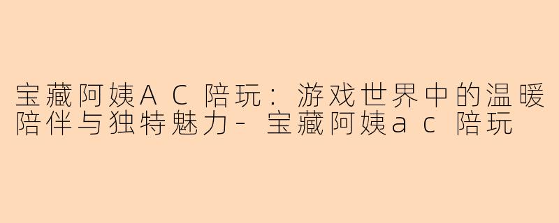 宝藏阿姨AC陪玩：游戏世界中的温暖陪伴与独特魅力