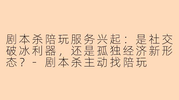 剧本杀陪玩服务兴起:是社交破冰利器,还是孤独经济新形态?-剧本杀主动找陪玩
