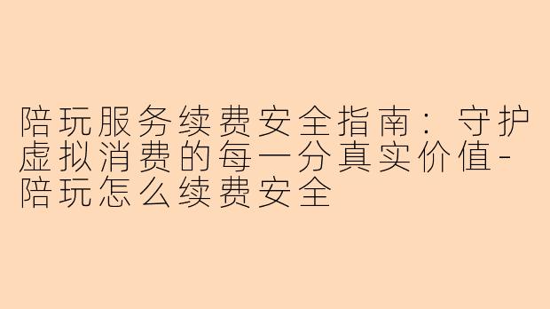 陪玩服务续费安全指南：守护虚拟消费的每一分真实价值