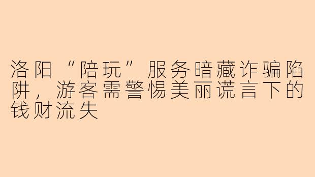 洛阳“陪玩”服务暗藏诈骗陷阱,游客需警惕美丽谎言下的钱财流失