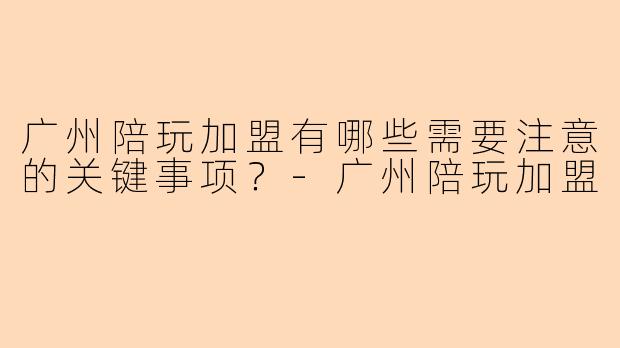 广州陪玩加盟有哪些需要注意的关键事项？-广州陪玩加盟