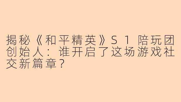 揭秘《和平精英》S1陪玩团创始人：谁开启了这场游戏社交新篇章？