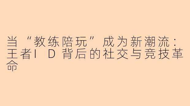 当“教练陪玩”成为新潮流：王者ID背后的社交与竞技革命