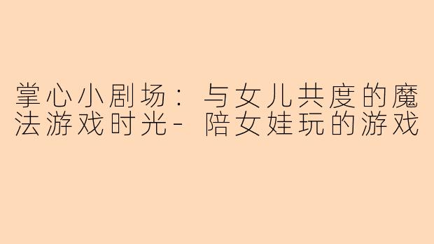 掌心小剧场：与女儿共度的魔法游戏时光-陪女娃玩的游戏