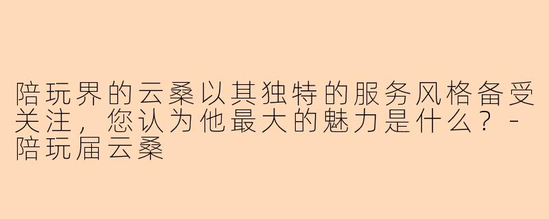 陪玩界的云桑以其独特的服务风格备受关注，您认为他最大的魅力是什么？-陪玩届云桑