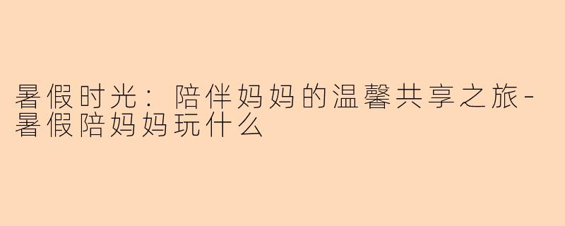 暑假时光：陪伴妈妈的温馨共享之旅
