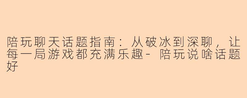 陪玩聊天话题指南：从破冰到深聊，让每一局游戏都充满乐趣-陪玩说啥话题好