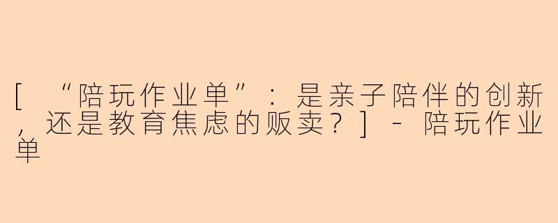 [“陪玩作业单”：是亲子陪伴的创新，还是教育焦虑的贩卖？]-陪玩作业单