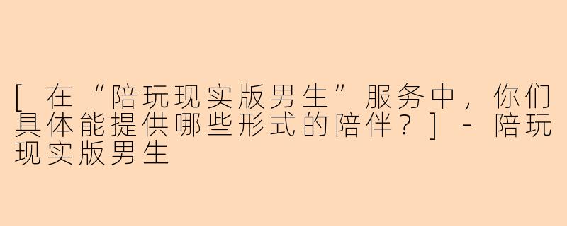 [在“陪玩现实版男生”服务中，你们具体能提供哪些形式的陪伴？]