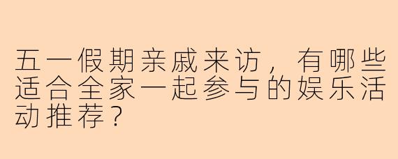 五一假期亲戚来访，有哪些适合全家一起参与的娱乐活动推荐？