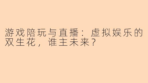 游戏陪玩与直播:虚拟娱乐的双生花,谁主未来?