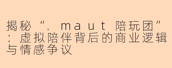 揭秘“.maut陪玩团”:虚拟陪伴背后的商业逻辑与情感争议