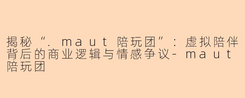 揭秘“.maut陪玩团”:虚拟陪伴背后的商业逻辑与情感争议-maut陪玩团