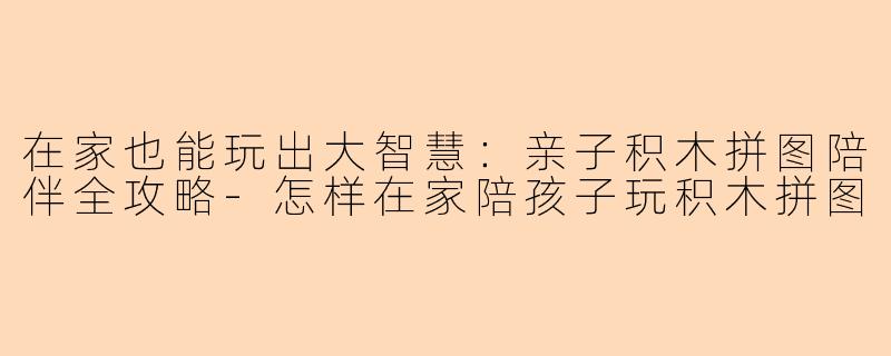 在家也能玩出大智慧：亲子积木拼图陪伴全攻略