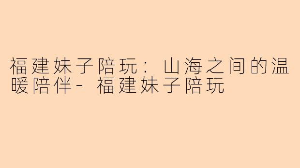 福建妹子陪玩:山海之间的温暖陪伴-福建妹子陪玩