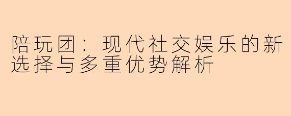 陪玩团：现代社交娱乐的新选择与多重优势解析
