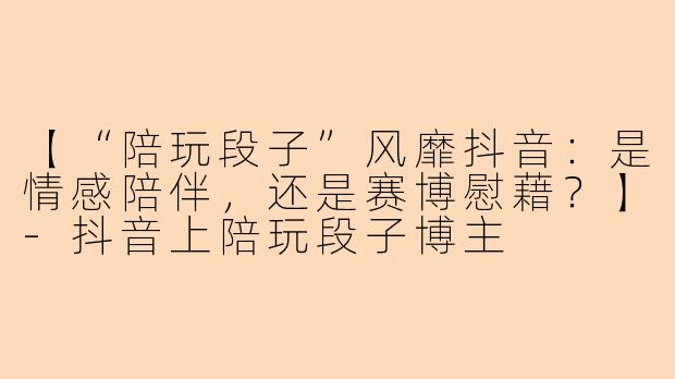 【“陪玩段子”风靡抖音：是情感陪伴，还是赛博慰藉？】