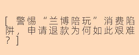 [警惕“兰博陪玩”消费陷阱，申请退款为何如此艰难？]
