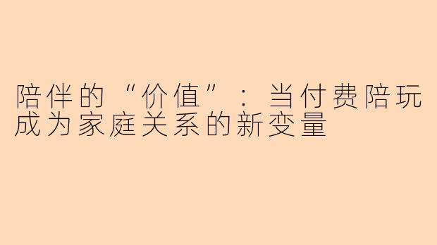 陪伴的“价值”：当付费陪玩成为家庭关系的新变量