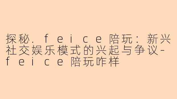 探秘.feice陪玩：新兴社交娱乐模式的兴起与争议-feice陪玩咋样