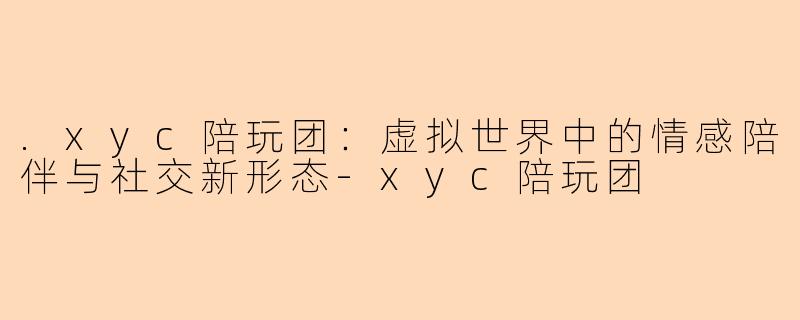 .xyc陪玩团：虚拟世界中的情感陪伴与社交新形态-xyc陪玩团
