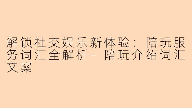 解锁社交娱乐新体验：陪玩服务词汇全解析-陪玩介绍词汇文案
