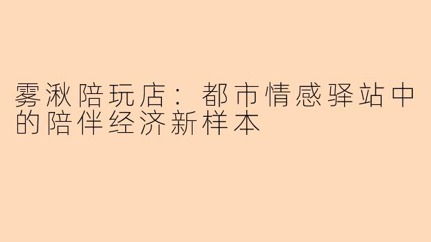 雾湫陪玩店:都市情感驿站中的陪伴经济新样本