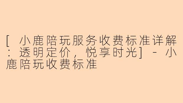 [小鹿陪玩服务收费标准详解：透明定价，悦享时光]-小鹿陪玩收费标准