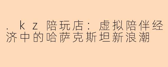 .kz陪玩店:虚拟陪伴经济中的哈萨克斯坦新浪潮