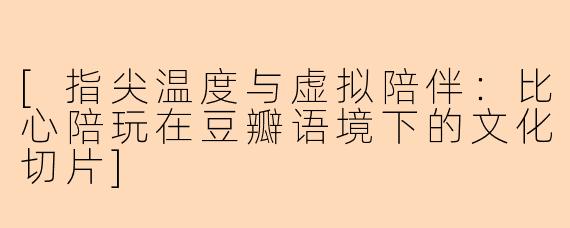 [指尖温度与虚拟陪伴：比心陪玩在豆瓣语境下的文化切片]