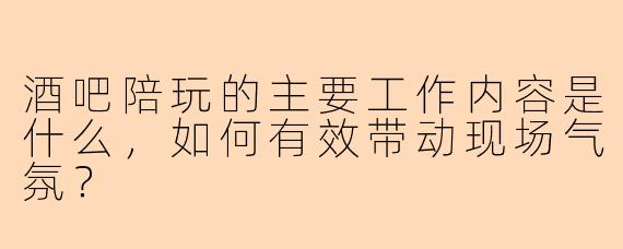 酒吧陪玩的主要工作内容是什么，如何有效带动现场气氛？