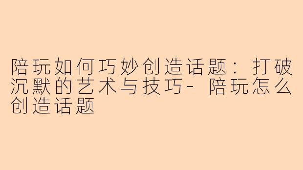 陪玩如何巧妙创造话题：打破沉默的艺术与技巧-陪玩怎么创造话题