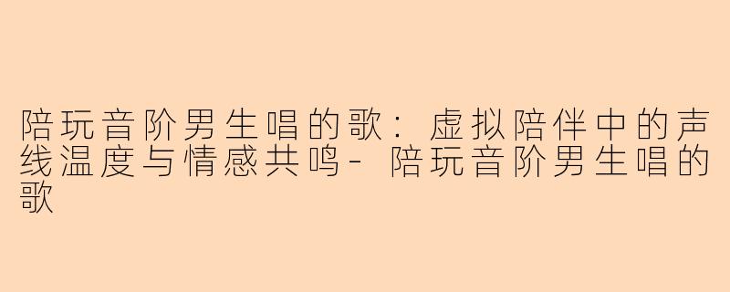 陪玩音阶男生唱的歌：虚拟陪伴中的声线温度与情感共鸣-陪玩音阶男生唱的歌