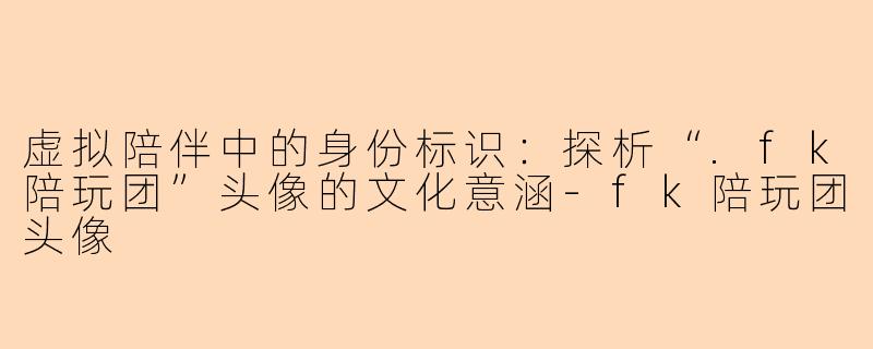 虚拟陪伴中的身份标识:探析“.fk陪玩团”头像的文化意涵-fk陪玩团头像