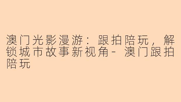 澳门光影漫游：跟拍陪玩，解锁城市故事新视角