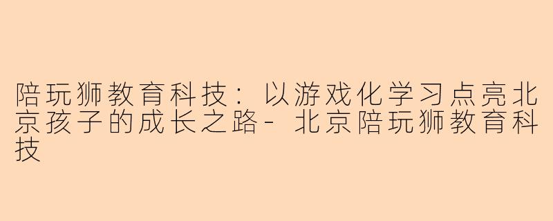 陪玩狮教育科技：以游戏化学习点亮北京孩子的成长之路-北京陪玩狮教育科技