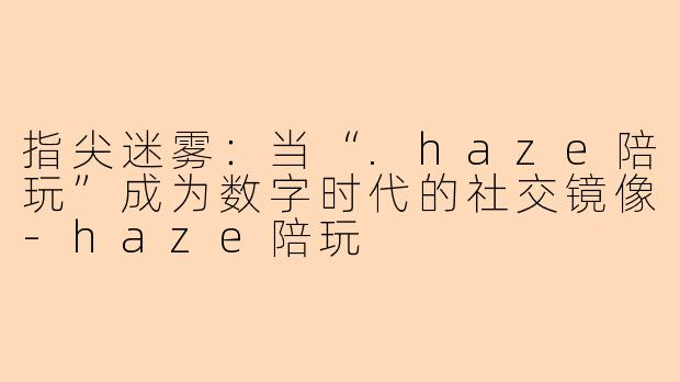 指尖迷雾：当“.haze陪玩”成为数字时代的社交镜像-haze陪玩