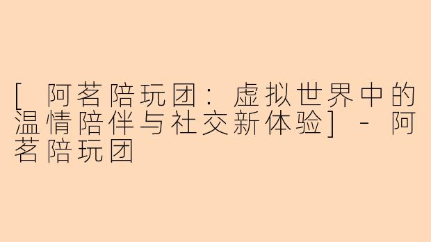 [阿茗陪玩团：虚拟世界中的温情陪伴与社交新体验]-阿茗陪玩团